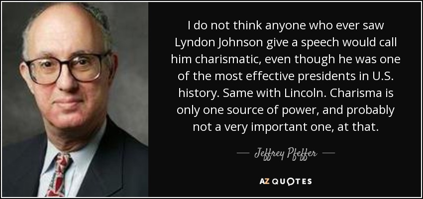 I do not think anyone who ever saw Lyndon Johnson give a speech would call him charismatic, even though he was one of the most effective presidents in U.S. history. Same with Lincoln. Charisma is only one source of power, and probably not a very important one, at that. - Jeffrey Pfeffer