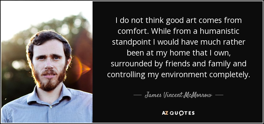 I do not think good art comes from comfort. While from a humanistic standpoint I would have much rather been at my home that I own, surrounded by friends and family and controlling my environment completely. - James Vincent McMorrow