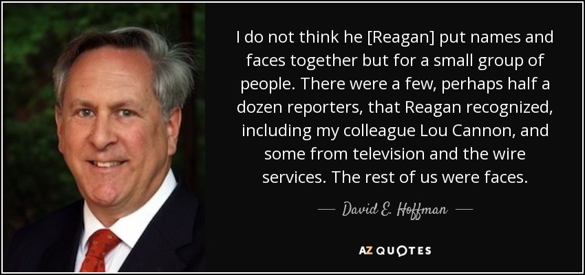 I do not think he [Reagan] put names and faces together but for a small group of people. There were a few, perhaps half a dozen reporters, that Reagan recognized, including my colleague Lou Cannon, and some from television and the wire services. The rest of us were faces. - David E. Hoffman