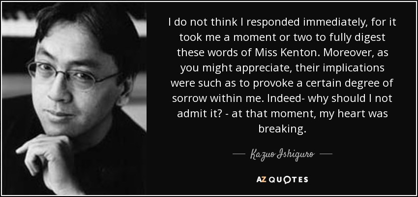 I do not think I responded immediately, for it took me a moment or two to fully digest these words of Miss Kenton. Moreover, as you might appreciate, their implications were such as to provoke a certain degree of sorrow within me. Indeed- why should I not admit it? - at that moment, my heart was breaking. - Kazuo Ishiguro