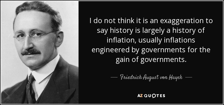 I do not think it is an exaggeration to say history is largely a history of inflation, usually inflations engineered by governments for the gain of governments. - Friedrich August von Hayek