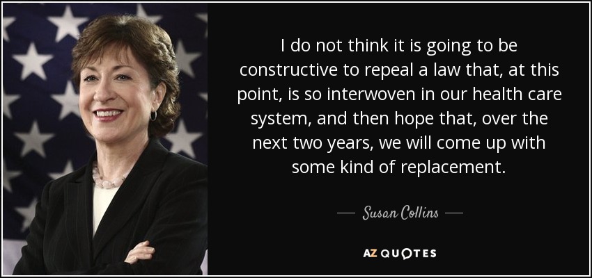 I do not think it is going to be constructive to repeal a law that, at this point, is so interwoven in our health care system, and then hope that, over the next two years, we will come up with some kind of replacement. - Susan Collins