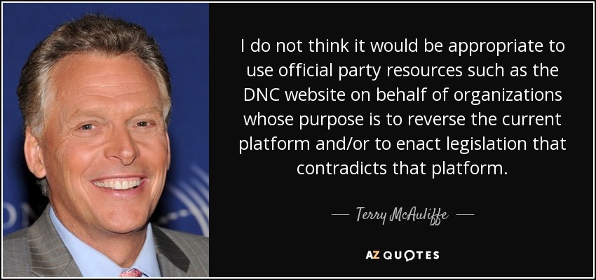 I do not think it would be appropriate to use official party resources such as the DNC website on behalf of organizations whose purpose is to reverse the current platform and/or to enact legislation that contradicts that platform. - Terry McAuliffe