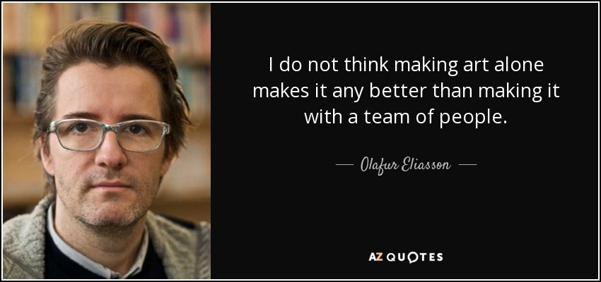 I do not think making art alone makes it any better than making it with a team of people. - Olafur Eliasson