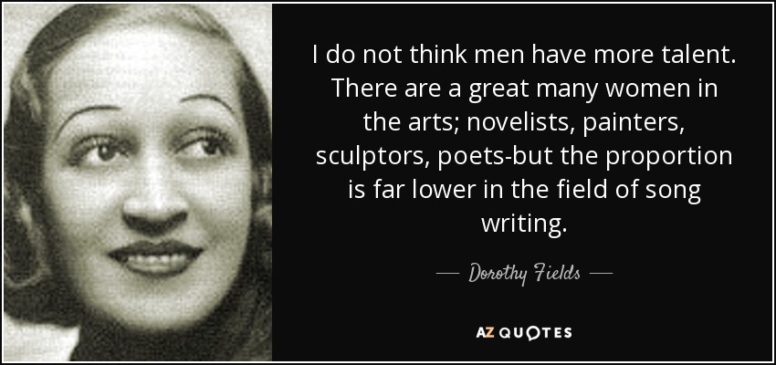 I do not think men have more talent. There are a great many women in the arts; novelists, painters, sculptors, poets-but the proportion is far lower in the field of song writing. - Dorothy Fields