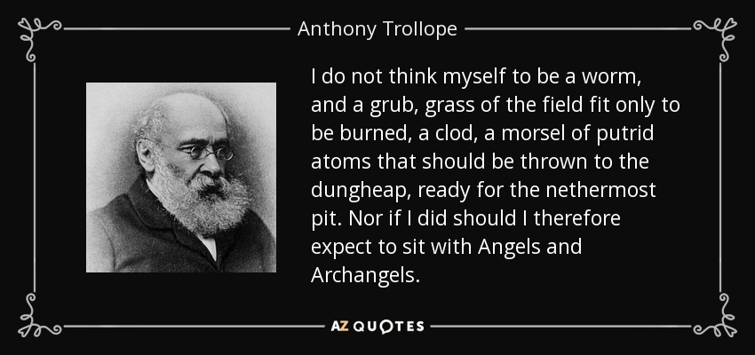 I do not think myself to be a worm, and a grub, grass of the field fit only to be burned, a clod, a morsel of putrid atoms that should be thrown to the dungheap, ready for the nethermost pit. Nor if I did should I therefore expect to sit with Angels and Archangels. - Anthony Trollope