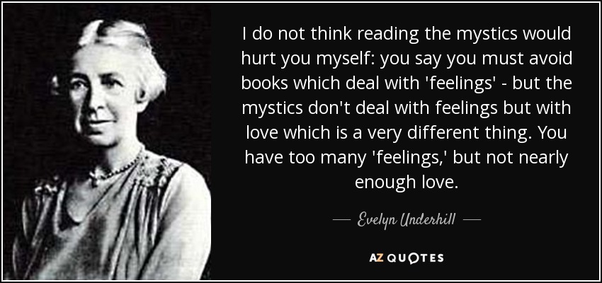 I do not think reading the mystics would hurt you myself: you say you must avoid books which deal with 'feelings' - but the mystics don't deal with feelings but with love which is a very different thing. You have too many 'feelings,' but not nearly enough love. - Evelyn Underhill