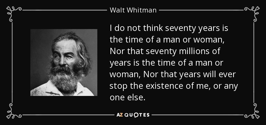 I do not think seventy years is the time of a man or woman, Nor that seventy millions of years is the time of a man or woman, Nor that years will ever stop the existence of me, or any one else. - Walt Whitman