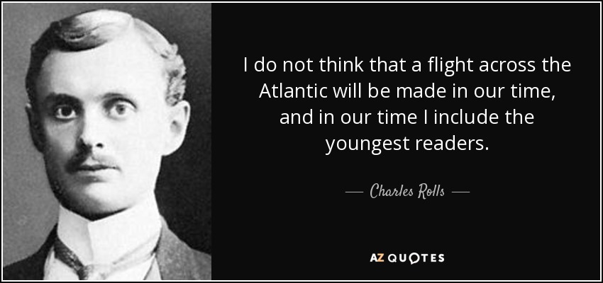 I do not think that a flight across the Atlantic will be made in our time, and in our time I include the youngest readers. - Charles Rolls