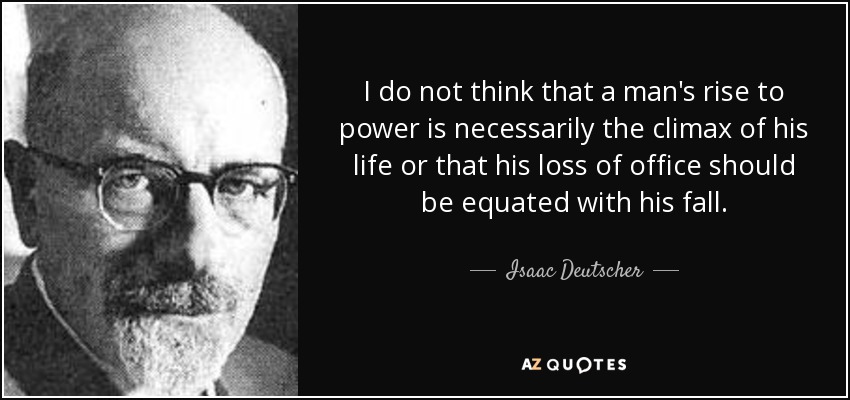 I do not think that a man's rise to power is necessarily the climax of his life or that his loss of office should be equated with his fall. - Isaac Deutscher