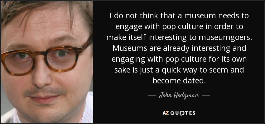 I do not think that a museum needs to engage with pop culture in order to make itself interesting to museumgoers. Museums are already interesting and engaging with pop culture for its own sake is just a quick way to seem and become dated. - John Hodgman