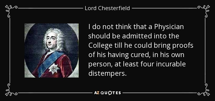I do not think that a Physician should be admitted into the College till he could bring proofs of his having cured, in his own person, at least four incurable distempers. - Lord Chesterfield