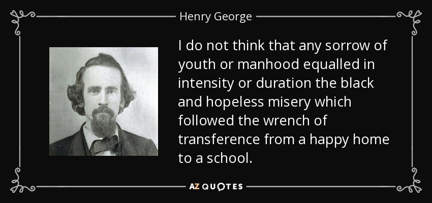 I do not think that any sorrow of youth or manhood equalled in intensity or duration the black and hopeless misery which followed the wrench of transference from a happy home to a school. - Henry George