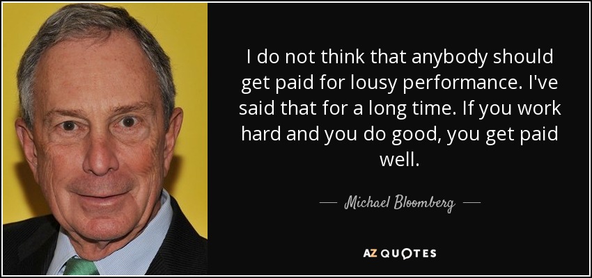 I do not think that anybody should get paid for lousy performance. I've said that for a long time. If you work hard and you do good, you get paid well. - Michael Bloomberg