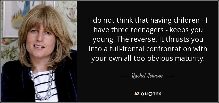 I do not think that having children - I have three teenagers - keeps you young. The reverse. It thrusts you into a full-frontal confrontation with your own all-too-obvious maturity. - Rachel Johnson