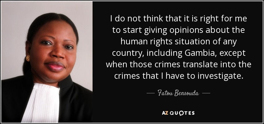 I do not think that it is right for me to start giving opinions about the human rights situation of any country, including Gambia, except when those crimes translate into the crimes that I have to investigate. - Fatou Bensouda