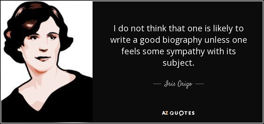 I do not think that one is likely to write a good biography unless one feels some sympathy with its subject. - Iris Origo