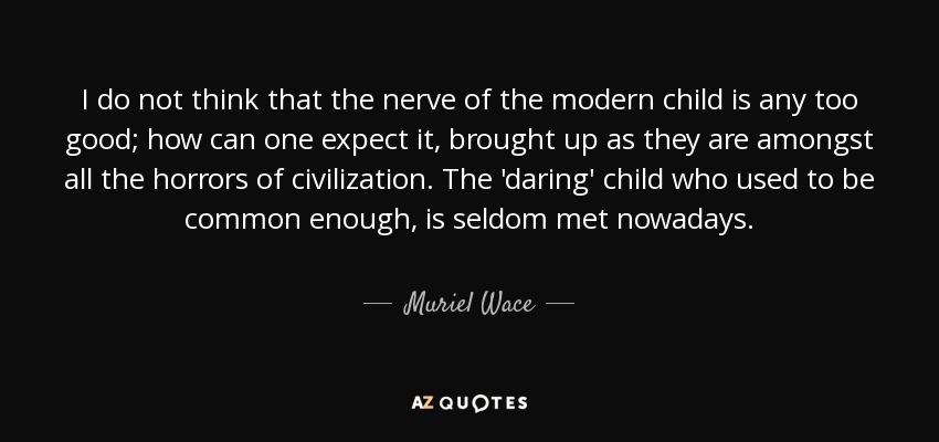 I do not think that the nerve of the modern child is any too good; how can one expect it, brought up as they are amongst all the horrors of civilization. The 'daring' child who used to be common enough, is seldom met nowadays. - Muriel Wace