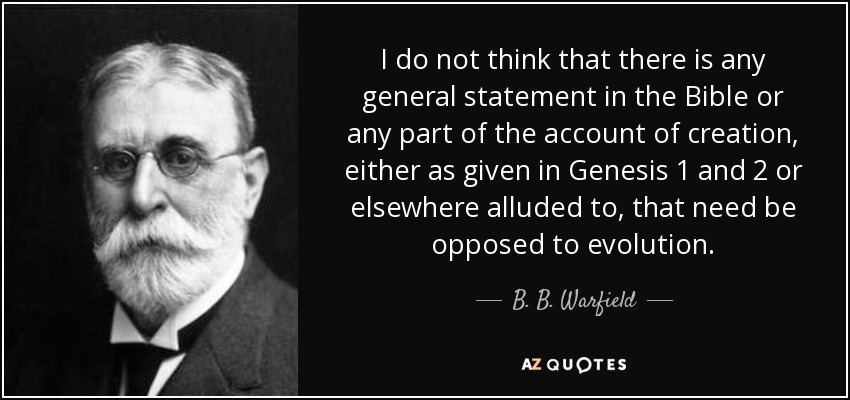I do not think that there is any general statement in the Bible or any part of the account of creation, either as given in Genesis 1 and 2 or elsewhere alluded to, that need be opposed to evolution. - B. B. Warfield