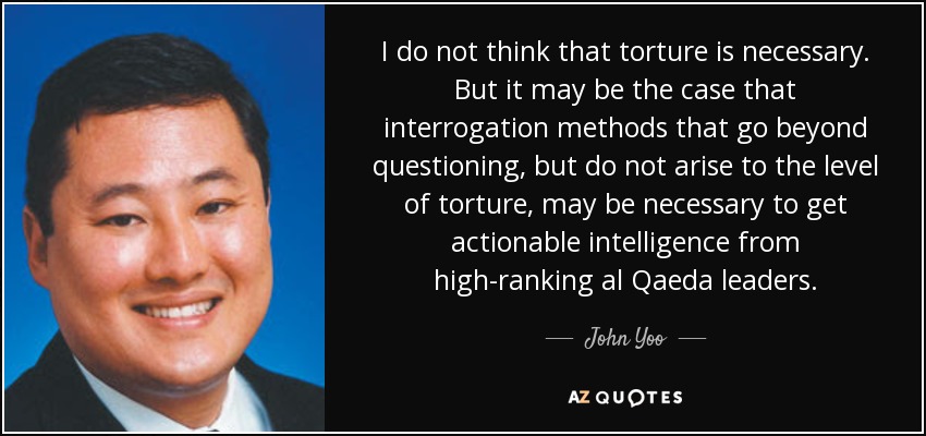 I do not think that torture is necessary. But it may be the case that interrogation methods that go beyond questioning, but do not arise to the level of torture, may be necessary to get actionable intelligence from high-ranking al Qaeda leaders. - John Yoo