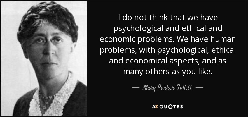 I do not think that we have psychological and ethical and economic problems. We have human problems, with psychological, ethical and economical aspects, and as many others as you like. - Mary Parker Follett