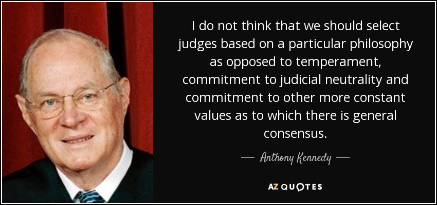 I do not think that we should select judges based on a particular philosophy as opposed to temperament, commitment to judicial neutrality and commitment to other more constant values as to which there is general consensus. - Anthony Kennedy