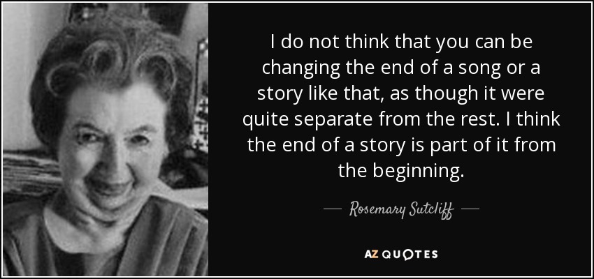 I do not think that you can be changing the end of a song or a story like that, as though it were quite separate from the rest. I think the end of a story is part of it from the beginning. - Rosemary Sutcliff