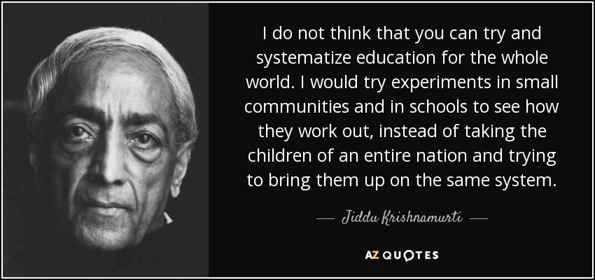 I do not think that you can try and systematize education for the whole world. I would try experiments in small communities and in schools to see how they work out, instead of taking the children of an entire nation and trying to bring them up on the same system. - Jiddu Krishnamurti