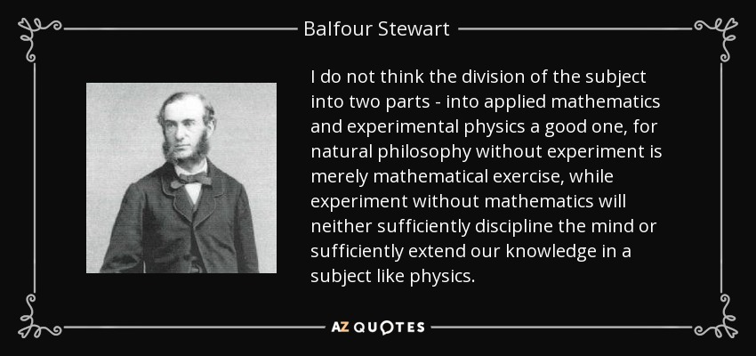 I do not think the division of the subject into two parts - into applied mathematics and experimental physics a good one, for natural philosophy without experiment is merely mathematical exercise, while experiment without mathematics will neither sufficiently discipline the mind or sufficiently extend our knowledge in a subject like physics. - Balfour Stewart