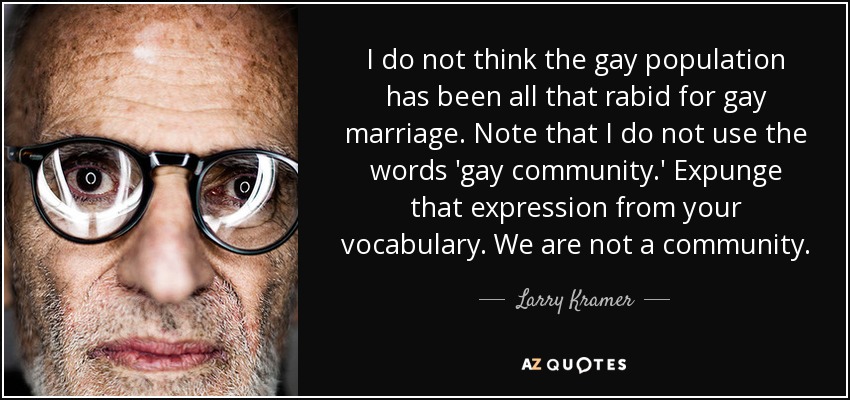 I do not think the gay population has been all that rabid for gay marriage. Note that I do not use the words 'gay community.' Expunge that expression from your vocabulary. We are not a community. - Larry Kramer