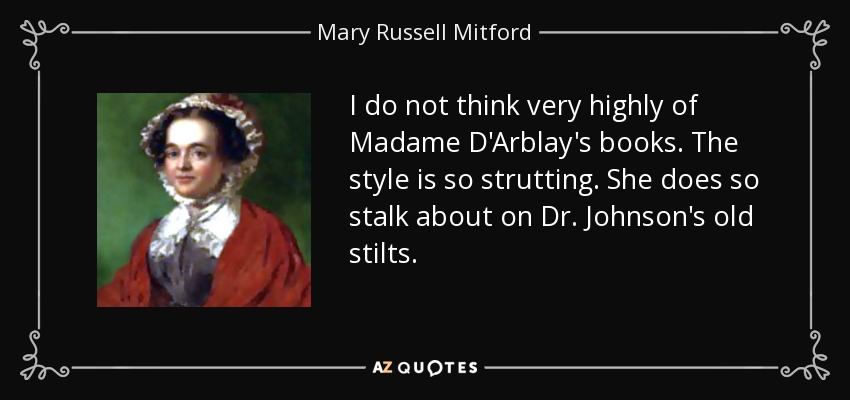 I do not think very highly of Madame D'Arblay's books. The style is so strutting. She does so stalk about on Dr. Johnson's old stilts. - Mary Russell Mitford