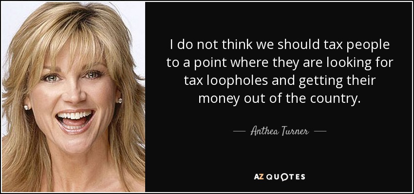 I do not think we should tax people to a point where they are looking for tax loopholes and getting their money out of the country. - Anthea Turner