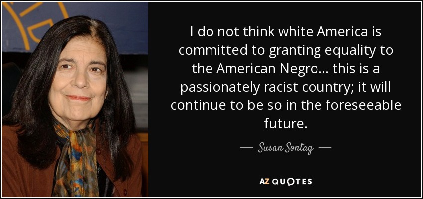 I do not think white America is committed to granting equality to the American Negro... this is a passionately racist country; it will continue to be so in the foreseeable future. - Susan Sontag