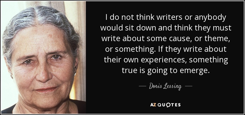 I do not think writers or anybody would sit down and think they must write about some cause, or theme, or something. If they write about their own experiences, something true is going to emerge. - Doris Lessing