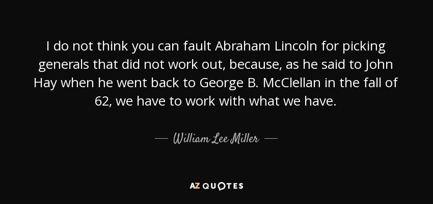 I do not think you can fault Abraham Lincoln for picking generals that did not work out, because, as he said to John Hay when he went back to George B. McClellan in the fall of 62, we have to work with what we have. - William Lee Miller