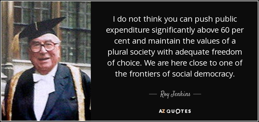I do not think you can push public expenditure significantly above 60 per cent and maintain the values of a plural society with adequate freedom of choice. We are here close to one of the frontiers of social democracy. - Roy Jenkins