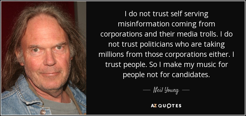 I do not trust self serving misinformation coming from corporations and their media trolls. I do not trust politicians who are taking millions from those corporations either. I trust people. So I make my music for people not for candidates. - Neil Young