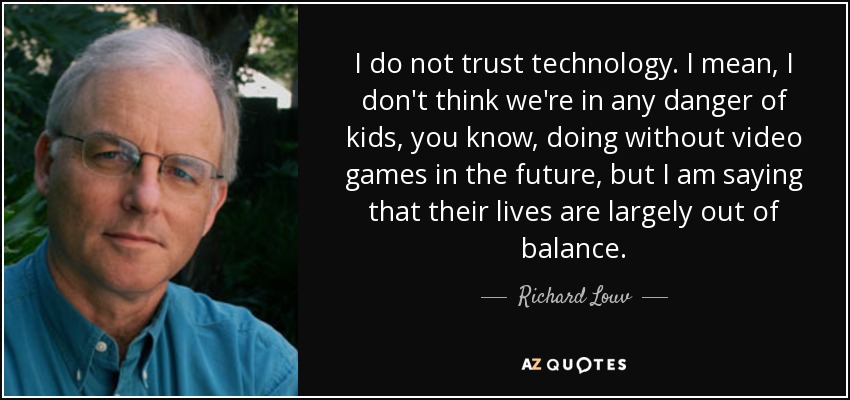I do not trust technology. I mean, I don't think we're in any danger of kids, you know, doing without video games in the future, but I am saying that their lives are largely out of balance. - Richard Louv