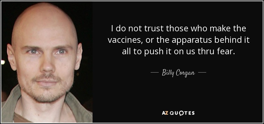 I do not trust those who make the vaccines, or the apparatus behind it all to push it on us thru fear. - Billy Corgan