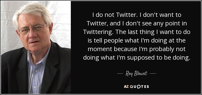 I do not Twitter. I don't want to Twitter, and I don't see any point in Twittering. The last thing I want to do is tell people what I'm doing at the moment because I'm probably not doing what I'm supposed to be doing. - Roy Blount, Jr.