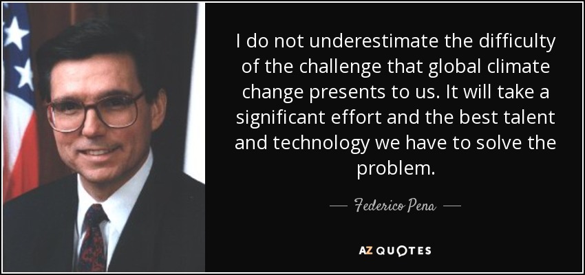 I do not underestimate the difficulty of the challenge that global climate change presents to us. It will take a significant effort and the best talent and technology we have to solve the problem. - Federico Pena