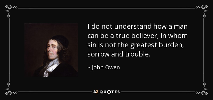 I do not understand how a man can be a true believer, in whom sin is not the greatest burden, sorrow and trouble. - John Owen