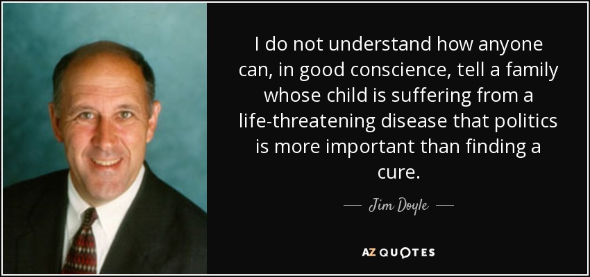 I do not understand how anyone can, in good conscience, tell a family whose child is suffering from a life-threatening disease that politics is more important than finding a cure. - Jim Doyle
