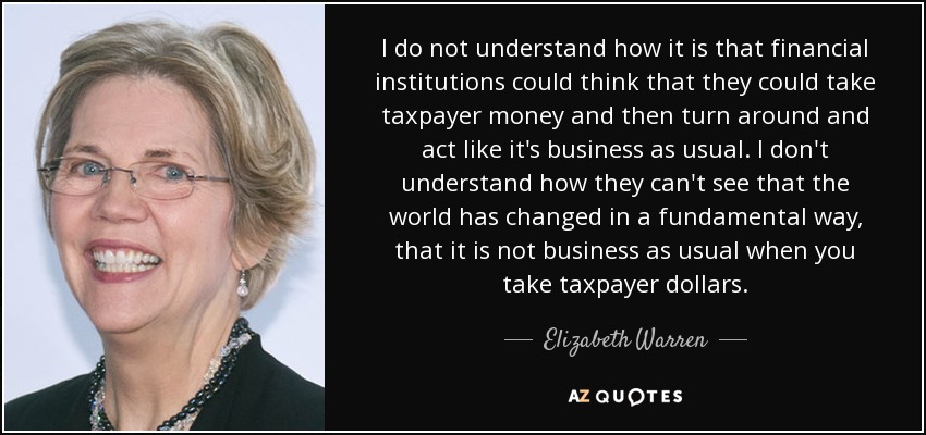 I do not understand how it is that financial institutions could think that they could take taxpayer money and then turn around and act like it's business as usual. I don't understand how they can't see that the world has changed in a fundamental way, that it is not business as usual when you take taxpayer dollars. - Elizabeth Warren