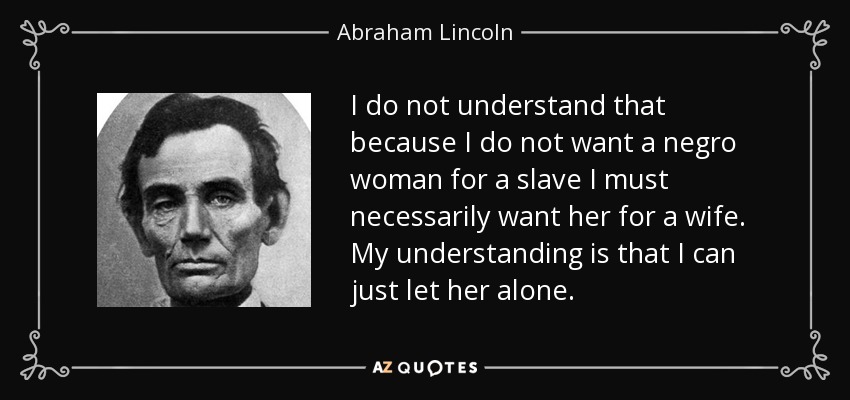 I do not understand that because I do not want a negro woman for a slave I must necessarily want her for a wife. My understanding is that I can just let her alone. - Abraham Lincoln