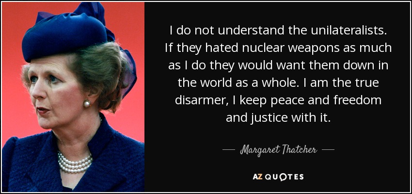 I do not understand the unilateralists. If they hated nuclear weapons as much as I do they would want them down in the world as a whole. I am the true disarmer, I keep peace and freedom and justice with it. - Margaret Thatcher