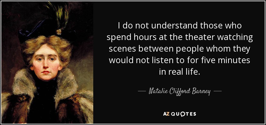 I do not understand those who spend hours at the theater watching scenes between people whom they would not listen to for five minutes in real life. - Natalie Clifford Barney