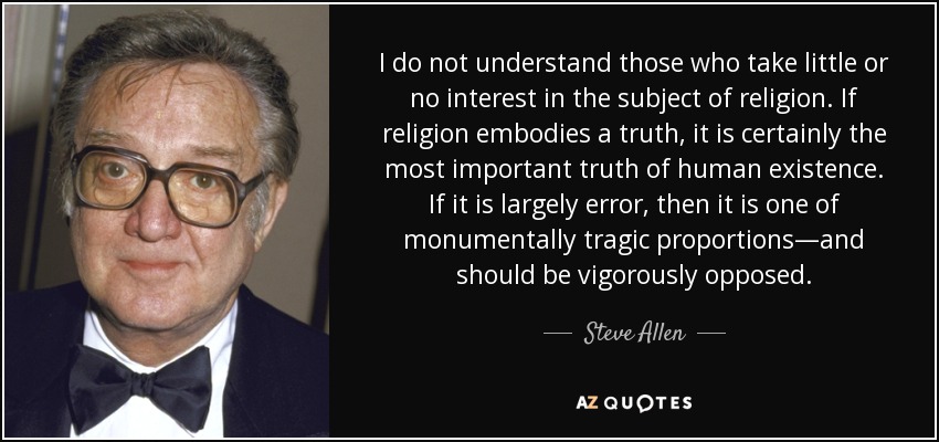 I do not understand those who take little or no interest in the subject of religion. If religion embodies a truth, it is certainly the most important truth of human existence. If it is largely error, then it is one of monumentally tragic proportions—and should be vigorously opposed. - Steve Allen