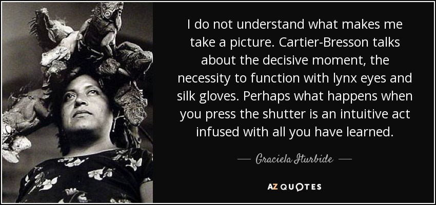 I do not understand what makes me take a picture. Cartier-Bresson talks about the decisive moment, the necessity to function with lynx eyes and silk gloves. Perhaps what happens when you press the shutter is an intuitive act infused with all you have learned. - Graciela Iturbide