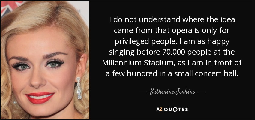 I do not understand where the idea came from that opera is only for privileged people, I am as happy singing before 70,000 people at the Millennium Stadium, as I am in front of a few hundred in a small concert hall. - Katherine Jenkins